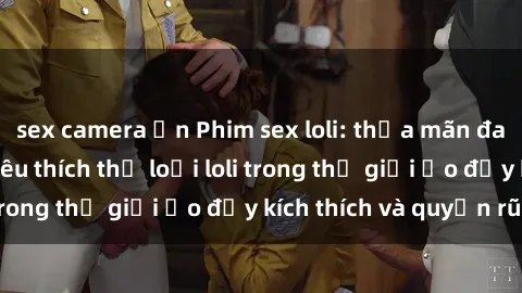 sex camera ẩn Phim sex loli: thỏa mãn đam mê của người yêu thích thể loại loli trong thế giới ảo đầy kích thích và quyến rũ.