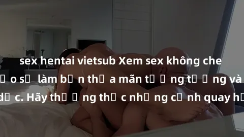 sex hentai vietsub Xem sex không che HD miễn phí đảm bảo sẽ làm bạn thỏa mãn tưởng tượng và nhu cầu tình dục. Hãy thưởng thức những cảnh quay hấp dẫn và mãnh liệt ngay bây giờ!