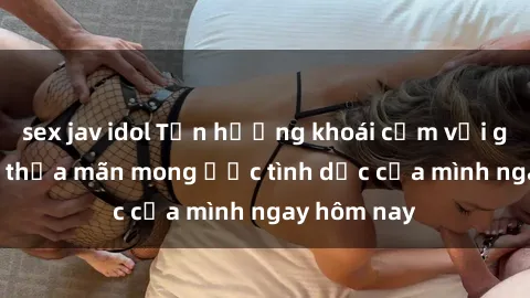 sex jav idol Tận hưởng khoái cảm với gái xinh sex, thỏa mãn mong ước tình dục của mình ngay hôm nay