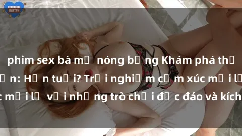 phim sex bà mẹ nóng bỏng Khám phá thế giới sex trực tuyến: Hơn tuổi? Trải nghiệm cảm xúc mới lạ với những trò chơi độc đáo và kích thích người lớn