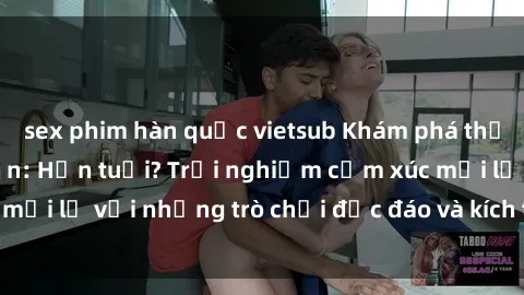 sex phim hàn quốc vietsub Khám phá thế giới sex trực tuyến: Hơn tuổi? Trải nghiệm cảm xúc mới lạ với những trò chơi độc đáo và kích thích người lớn