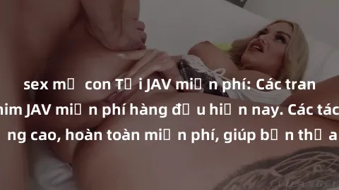 sex mẹ con Tải JAV miễn phí: Các trang web cung cấp phim JAV miễn phí hàng đầu hiện nay. Các tác phẩm chất lượng cao, hoàn toàn miễn phí, giúp bạn thỏa mãn niềm đam mê mà không tốn kém.