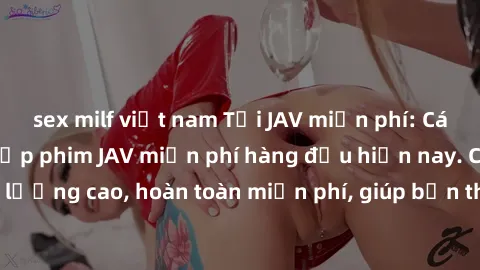 sex milf việt nam Tải JAV miễn phí: Các trang web cung cấp phim JAV miễn phí hàng đầu hiện nay. Các tác phẩm chất lượng cao, hoàn toàn miễn phí, giúp bạn thỏa mãn niềm đam mê mà không tốn kém.