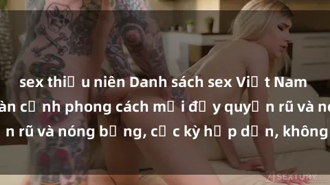 sex thiếu niên Danh sách sex Việt Nam không che - Ảnh toàn cảnh phong cách mới đầy quyến rũ và nóng bỏng, cực kỳ hấp dẫn, không thể bỏ qua!