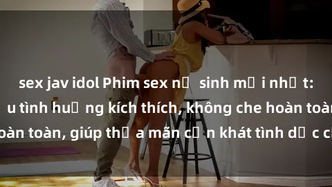 sex jav idol Phim sex nữ sinh mới nhất: Trải nghiệm nhiều tình huống kích thích, không che hoàn toàn, giúp thỏa mãn cơn khát tình dục của các bạn trẻ