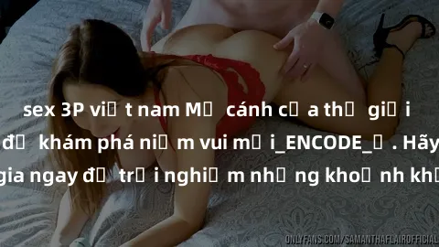 sex 3P việt nam Mở cánh cửa thế giới sex MILF Việt Nam để khám phá niềm vui mới_ENCODE_. Hãy tham gia ngay để trải nghiệm những khoảnh khắc đầy kích thích và đam mê.