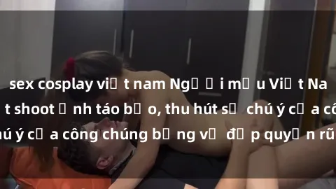 sex cosplay việt nam Người mẫu Việt Nam gây sốt với loạt shoot ảnh táo bạo, thu hút sự chú ý của công chúng bằng vẻ đẹp quyến rũ và gợi cảm.