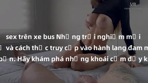 sex trên xe bus Những trải nghiệm mới lạ với sex tập thể và cách thức truy cập vào hành lang đam mê của bạn. Hãy khám phá những khoái cảm đầy kích thích với tập thể hấp dẫn!