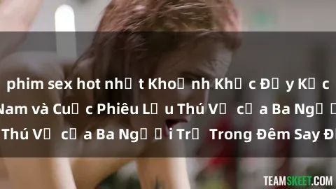 phim sex hot nhất Khoảnh Khắc Đầy Kịch Tính: Sex  Việt Nam và Cuộc Phiêu Lưu Thú Vị của Ba Người Trẻ Trong Đêm Say Đắm