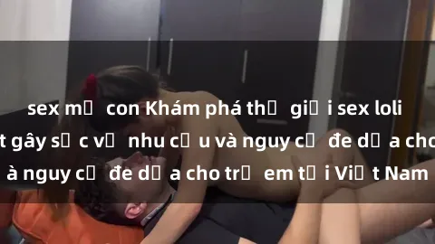 sex mẹ con Khám phá thế giới sex loli Việt Nam: Sự thật gây sốc về nhu cầu và nguy cơ đe dọa cho trẻ em tại Việt Nam