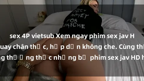 sex 4P vietsub Xem ngay phim sex jav HD với những cảnh quay chân thực, hấp dẫn không che. Cùng thưởng thức những bộ phim sex jav HD hot nhất hiện nay!