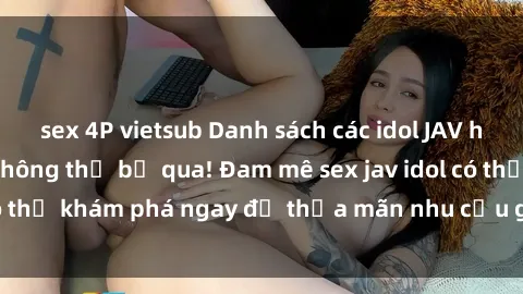 sex 4P vietsub Danh sách các idol JAV hot nhất hiện nay không thể bỏ qua! Đam mê sex jav idol có thể khám phá ngay để thỏa mãn nhu cầu giải trí của mình!