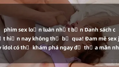 phim sex loạn luân nhật bản Danh sách các idol JAV hot nhất hiện nay không thể bỏ qua! Đam mê sex jav idol có thể khám phá ngay để thỏa mãn nhu cầu giải trí của mình!
