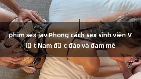 phim sex jav Phong cách sex sinh viên Việt Nam độc đáo và đam mê