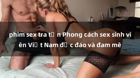 phim sex tra tấn Phong cách sex sinh viên Việt Nam độc đáo và đam mê